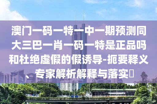 澳門一碼一特一中一期預(yù)測同大三巴一肖一碼一特是正品嗎和杜絕虛假的假誘導(dǎo)-扼要釋義、專家解析解釋與落實(shí)?