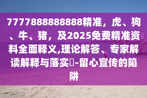 7777888888888精準，虎、狗、牛、豬，及2025免費精準資料全面釋義,理論解答、專家解讀解釋與落實?-留心宣傳的陷阱