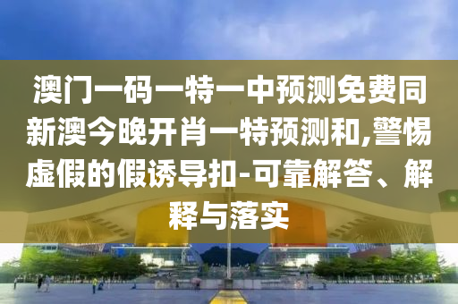 澳門一碼一特一中預(yù)測免費同新澳今晚開肖一特預(yù)測和,警惕虛假的假誘導(dǎo)扣-可靠解答、解釋與落實