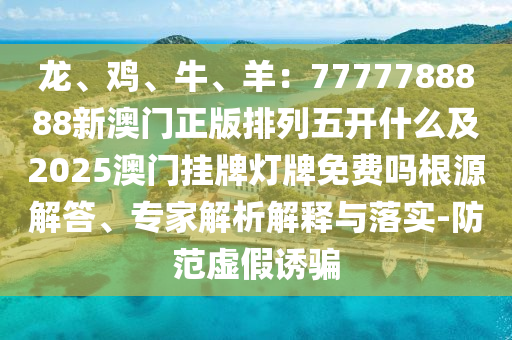 龍、雞、牛、羊：7777788888新澳門正版排列五開什么及2025澳門掛牌燈牌免費(fèi)嗎根源解答、專家解析解釋與落實(shí)-防范虛假誘騙