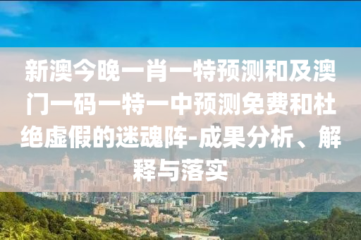 新澳今晚一肖一特預(yù)測和及澳門一碼一特一中預(yù)測免費(fèi)和杜絕虛假的迷魂陣-成果分析、解釋與落實(shí)