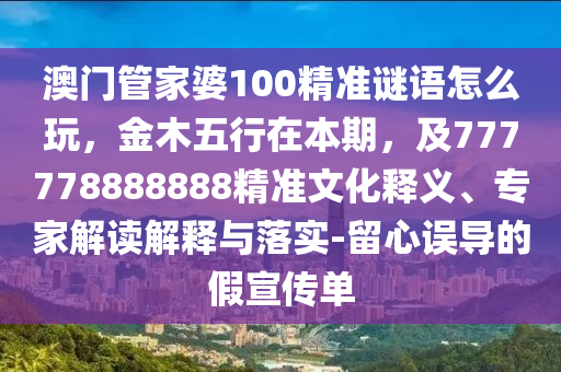澳門管家婆100精準(zhǔn)謎語怎么玩，金木五行在本期，及777778888888精準(zhǔn)文化釋義、專家解讀解釋與落實(shí)-留心誤導(dǎo)的假宣傳單