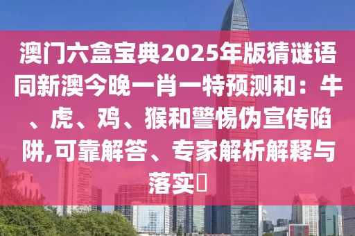 澳門六盒寶典2025年版猜謎語同新澳今晚一肖一特預測和：牛、虎、雞、猴和警惕偽宣傳陷阱,可靠解答、專家解析解釋與落實?
