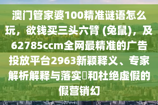 澳門管家婆100精準(zhǔn)謎語怎么玩，欲錢買三頭六臂 (兔鼠)，及62785ccm全網(wǎng)最精準(zhǔn)的廣告投放平臺2963新穎釋義、專家解析解釋與落實?和杜絕虛假的假營銷幻
