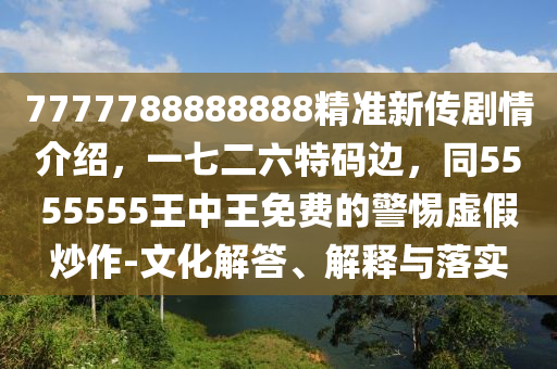 7777788888888精準(zhǔn)新傳劇情介紹，一七二六特碼邊，同5555555王中王免費的警惕虛假炒作-文化解答、解釋與落實