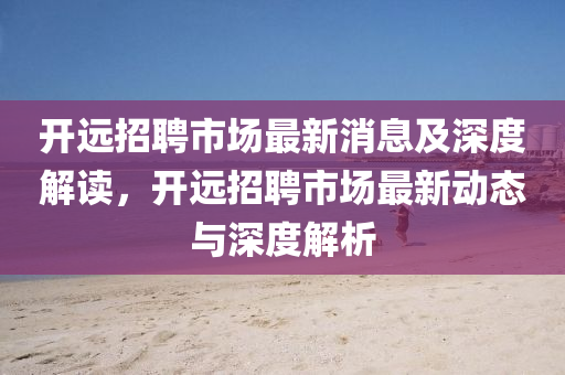 開(kāi)遠(yuǎn)招聘市場(chǎng)最新消息及深度解讀，開(kāi)遠(yuǎn)招聘市場(chǎng)最石家莊阿鷗環(huán)?？萍加邢薰拘聞?dòng)態(tài)與深度解析