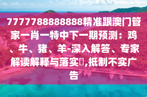 7777788888888精準跟澳門管家一肖一特中下一期預測：雞、牛、豬、羊-深入解答、專家解讀解釋與落實?,抵制不實廣告