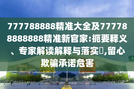 777788888精準大全及777788888888精準新官家:扼要釋義、專家解讀解釋與落實?,留心欺騙承諾危害