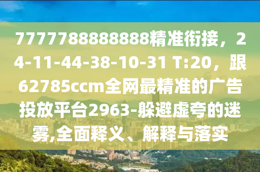 7777788888888精準銜接，24-11-44-38-10-31 T:20，跟62785ccm全網(wǎng)最精準的廣告投放平臺2963-躲避虛夸的迷霧,全面釋義、解釋與落實