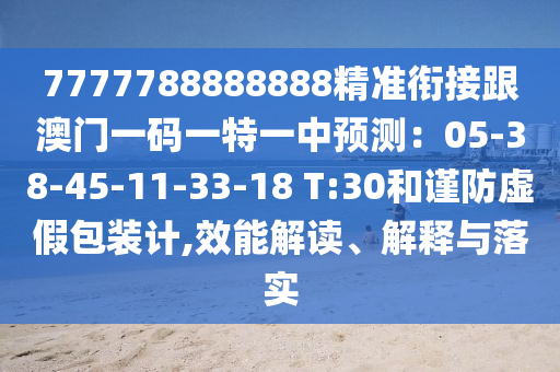 7777788888888精準銜接跟澳門一碼一特一中預(yù)測：05-38-45-11-33-18 T:30和謹防虛假包裝計,效能解讀、解釋與落實