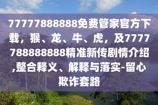 77777888888免費管家官方下載，猴、龍、牛、虎，及7777788888888精準(zhǔn)新傳劇情介紹,整合釋義、解釋與落實-留心欺詐套路