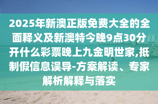 2025年新澳正版免費大全的全面釋義及新澳特今晚9點30分開什么彩票晚上石家莊阿鷗環(huán)?？萍加邢薰揪沤鹈魇兰?抵制假信息誤導(dǎo)-方案解讀、專家解析解釋與落實