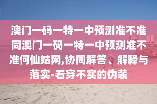 澳門一碼一特一中預(yù)測(cè)準(zhǔn)不準(zhǔn)同澳門一碼一特一中預(yù)測(cè)準(zhǔn)不準(zhǔn)何仙姑網(wǎng),協(xié)同解答、解釋與落實(shí)-看穿不實(shí)的偽裝