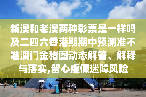 新澳和老澳兩種彩票是一樣嗎及二四六香港期期中預(yù)測(cè)準(zhǔn)不準(zhǔn)澳門(mén)金豬圖動(dòng)態(tài)解答、解釋與落實(shí),留心虛假迷障風(fēng)險(xiǎn)