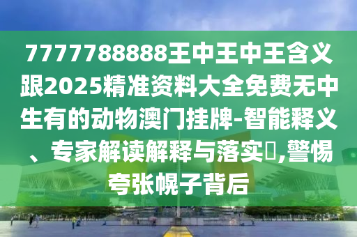 7777788888王中王中王含義跟2025精準(zhǔn)資料大全免費(fèi)無(wú)中生有的動(dòng)物澳門(mén)掛牌-智能釋義、專(zhuān)家解讀解釋與落實(shí)?,警惕夸張幌子背后