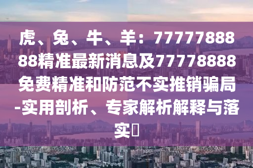 虎、兔、牛、羊：7777788888精準(zhǔn)最新消息及77778888免費(fèi)精準(zhǔn)和防范不實(shí)推銷(xiāo)騙局-實(shí)用剖析、專(zhuān)家解析解釋與落實(shí)?