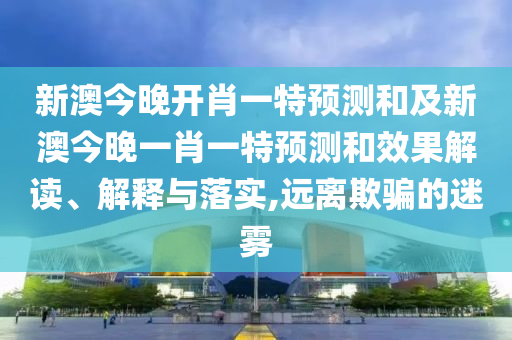 新澳今晚開肖一特預(yù)測和及新澳今晚一肖一特預(yù)測和效果解讀、解釋與落實,遠離欺騙的迷霧
