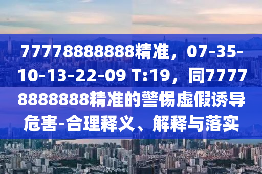 77778888888精準(zhǔn)，07-35-10-13-22-09 T:19，同77778888888精準(zhǔn)的警惕虛假誘導(dǎo)危害-合理釋義、解釋與落實
