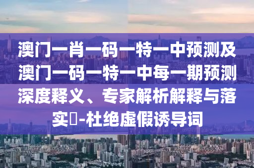 澳門一肖一碼一特一中預(yù)測及澳門一碼一特一中每一期預(yù)測深度釋義、專家解析解釋與落實?-杜絕虛假誘導(dǎo)詞
