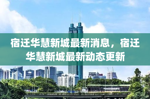 宿遷華慧新城最新消息，宿遷華慧新城最新動(dòng)態(tài)更新