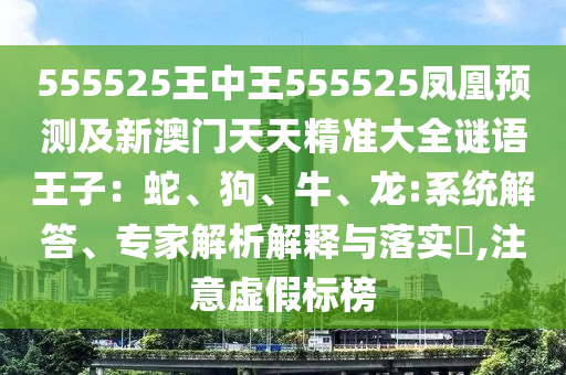 555525王中王555525鳳凰預(yù)測及新澳門天天精準(zhǔn)大全謎語王子：蛇、狗、牛、龍:系統(tǒng)解答、專家解析解釋與落實(shí)?,注意虛假標(biāo)榜
