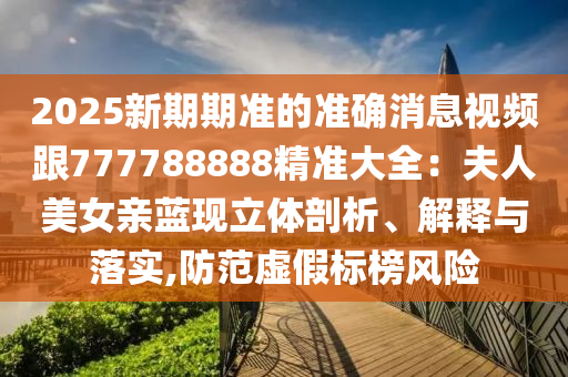 2025新期期準(zhǔn)的準(zhǔn)確消息視頻跟777788888精準(zhǔn)大全：夫人美女親藍(lán)現(xiàn)立體剖析、解釋與落實,防范虛假標(biāo)榜風(fēng)險