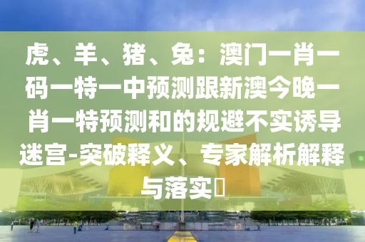 虎、羊、豬、兔：澳門一肖一碼一特一中預(yù)測跟新澳今晚一肖一特預(yù)測和的規(guī)避不實(shí)誘導(dǎo)迷宮-突破釋義、專家解析解釋與落實(shí)?