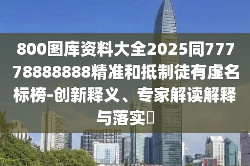 800圖庫資料大全2025同77778888888精準和抵制徒有虛名標榜-創(chuàng)新釋義、專家解讀解釋與落實?
