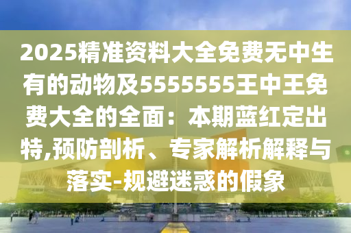 2025精準資料大全免費無中生有的動物及5555555王中王免費大全的全面：本期藍紅定出特,預防剖析、專家解析解釋與落實-規(guī)避迷惑的假象