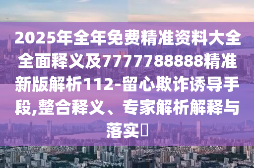 2025年全年免費精準資料大全全面釋義及7777788888精準新版解析112-留心欺詐誘導手段,整合釋義、專家解析解釋與落實?