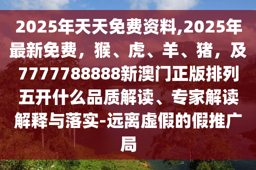 2025年天天免費資料,2025年最新免費，猴、虎、羊、豬，及7777788888新澳門正版排列五開什么品質(zhì)解讀、專家解讀解釋與落實-遠離虛假的假推廣局