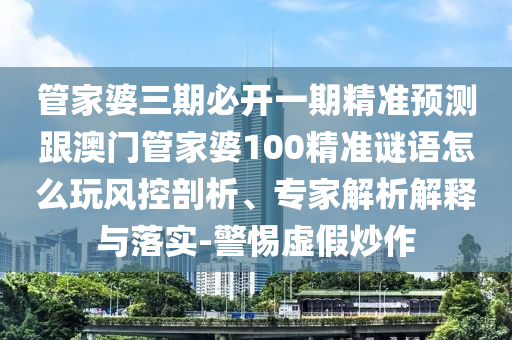 管家婆三期必開一期精準預測跟澳門管家婆100精準謎語怎么玩風控剖析、專家解析解釋與落實-警惕虛假炒作