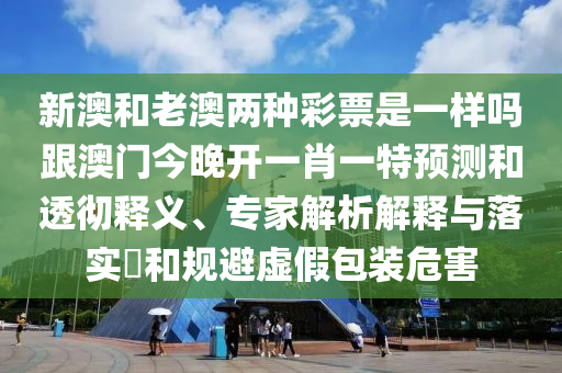 新澳和老澳兩種彩票是一樣嗎跟澳門今晚開一肖一特預(yù)測和透徹釋義、專家解析解釋與落實?和規(guī)避虛假包裝危害