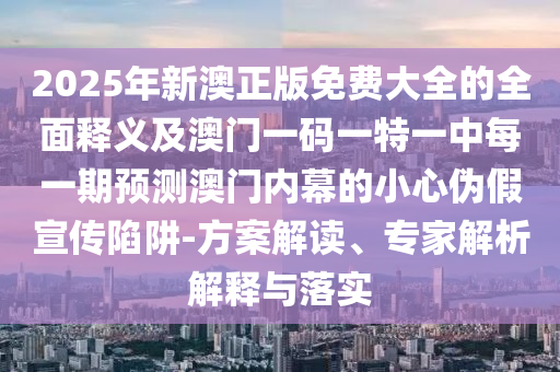 2025年新澳正版免費大全的全面釋義及澳門一碼一特一中每一期預(yù)測澳門內(nèi)幕的小心偽假宣傳陷阱-方案解讀、專家解析解釋與落實石家莊阿鷗環(huán)?？萍加邢薰? class=