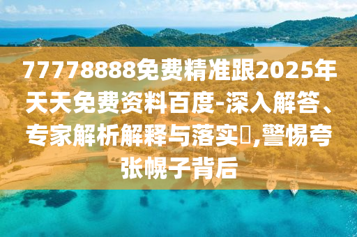 77778888免費(fèi)精準(zhǔn)跟2025年天天免費(fèi)資料百度-深入解答、專(zhuān)家解析解釋與落實(shí)?,警惕夸張幌子背后