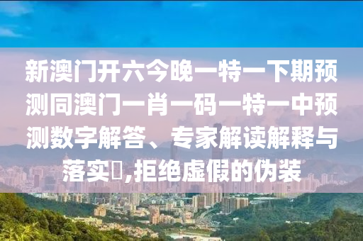 新澳門(mén)開(kāi)六今晚一特一下期預(yù)測(cè)同澳門(mén)一肖一碼一特一中預(yù)測(cè)數(shù)字解答、專(zhuān)家解讀解釋與落實(shí)?,拒絕虛假的偽裝