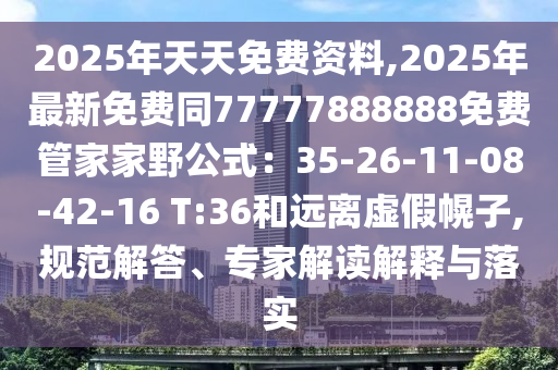 2025年天天免費(fèi)資料,2025年最新免費(fèi)同77777888888免費(fèi)管家家野公式：35-26-11-08-42-16 T:36和遠(yuǎn)離虛假幌子,規(guī)范解答、專(zhuān)家解讀解釋與落實(shí)