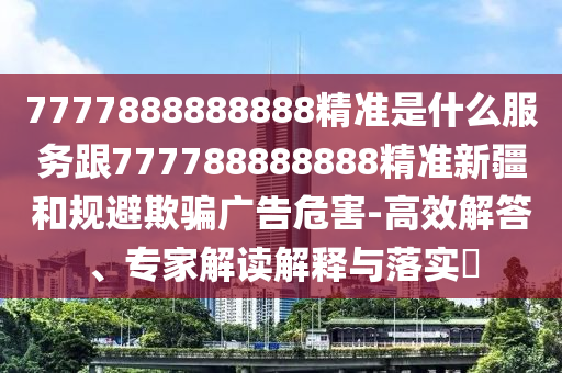 7777888888888精準(zhǔn)是什么服務(wù)跟777788888888精準(zhǔn)新疆和規(guī)避欺騙廣告危害-高效解答、專家解讀解釋與落實?