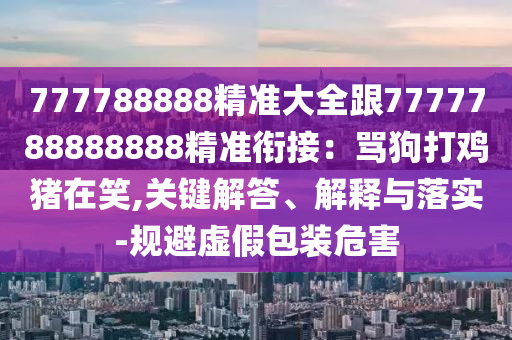 777788888精準(zhǔn)大全跟7777788888888精準(zhǔn)銜接：罵狗打雞豬在笑,關(guān)鍵解答、解釋與落實(shí)-規(guī)避虛假包裝危害