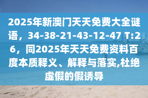 2025年新澳門天天免費(fèi)大全謎語，34-38-21-43-12-47 T:26，同2025年天天免費(fèi)資料百度本質(zhì)釋義、解釋與落實(shí),杜絕虛假的假誘導(dǎo)