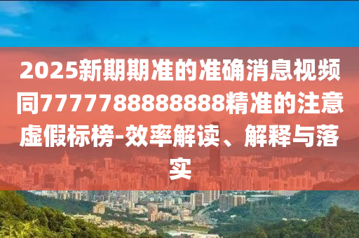 2025新期期準(zhǔn)的準(zhǔn)確消息視頻同7777788888888精準(zhǔn)的注意虛假標(biāo)榜-效率解讀、解釋與落實(shí)