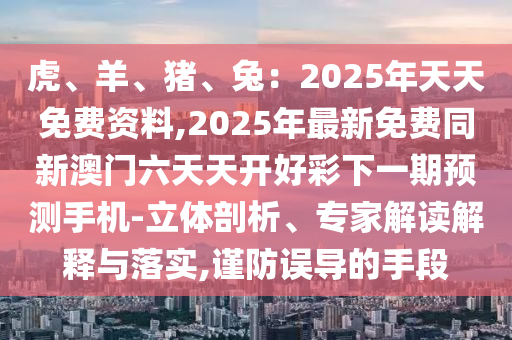 虎、羊、豬、兔：2025年天天免費(fèi)資料,2025年最新免費(fèi)同新澳門六天天開好彩下一期預(yù)測(cè)手機(jī)-立體剖析、專家解讀解釋與落實(shí),謹(jǐn)防誤導(dǎo)的手段