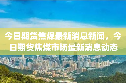 石家莊阿鷗環(huán)保科技有限公司今日期貨焦煤最新消息新聞，今日期貨焦煤市場最新消息動態(tài)