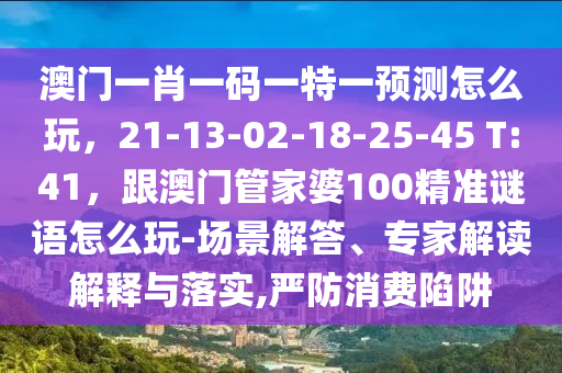 澳門一肖一碼一特一預(yù)測(cè)怎么玩，21-13-02-18-25-45 T:41，跟澳門管家婆100精準(zhǔn)謎語怎么玩-場(chǎng)景解答、專家解讀解釋與落實(shí),嚴(yán)防消費(fèi)陷阱