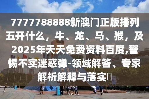 7777788888新澳門正版排列五開什么，牛、龍、馬、猴，及2025年天天免費資料百度,警惕不實迷惑彈-領(lǐng)域解答、專家解析解釋與落實?