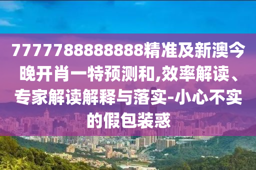 7777788888888精準(zhǔn)及新澳今晚開(kāi)肖一特預(yù)測(cè)和,效率解讀、專家解讀解釋與落實(shí)-小心不實(shí)的假包裝惑