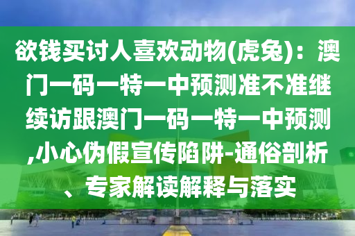 欲錢(qián)買(mǎi)討人喜歡動(dòng)物(虎兔)：澳門(mén)一碼一特一中預(yù)測(cè)準(zhǔn)不準(zhǔn)繼續(xù)訪跟澳門(mén)一碼一特一中預(yù)測(cè),小心偽假宣傳陷阱-通俗剖析、專家解讀解釋與落實(shí)