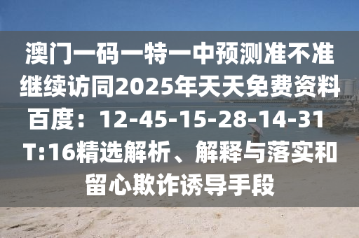 澳門(mén)一碼一特一中預(yù)測(cè)準(zhǔn)不準(zhǔn)繼續(xù)訪同2025年天天免費(fèi)資料百度：12-45-15-28-14-31 T:16精選解析、解釋與落實(shí)和留心欺詐誘導(dǎo)手段