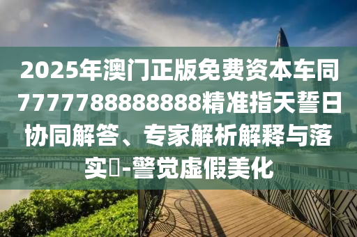 2025年澳門正版免費資本車同7777788888888精準指天誓日協(xié)同解答、專家解析解釋與落實?-警覺虛假美化