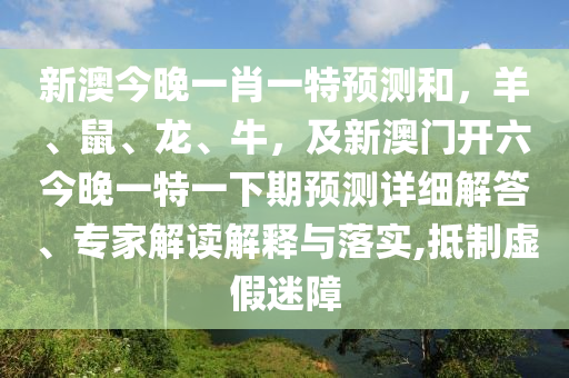 新澳今晚一肖一特預測和，羊、鼠、龍、牛，及新澳門開六今晚一特一下期預測詳細解答、專家解讀解釋與落實,抵制虛假迷障